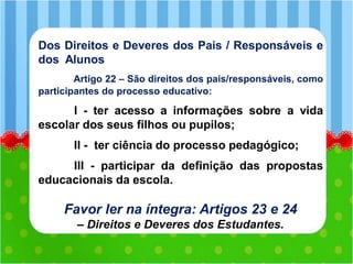 Dos Direitos e Deveres dos Pais / Responsáveis e
dos Alunos
Artigo 22 – São direitos dos pais/responsáveis, como
participantes do processo educativo:
I - ter acesso a informações sobre a vida
escolar dos seus filhos ou pupilos;
II - ter ciência do processo pedagógico;
III - participar da definição das propostas
educacionais da escola.
Favor ler na íntegra: Artigos 23 e 24
– Direitos e Deveres dos Estudantes.
 