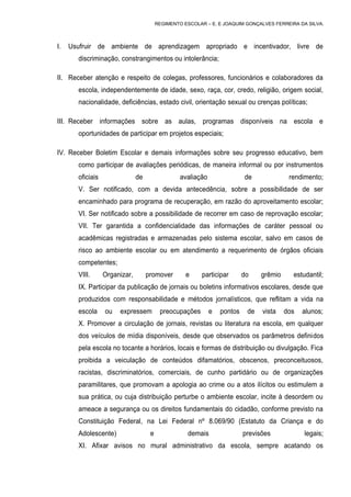 REGIMENTO ESCOLAR – E. E JOAQUIM GONÇALVES FERREIRA DA SILVA.



I.   Usufruir de ambiente de aprendizagem apropriado e incentivador, livre de
       discriminação, constrangimentos ou intolerância;

II. Receber atenção e respeito de colegas, professores, funcionários e colaboradores da
       escola, independentemente de idade, sexo, raça, cor, credo, religião, origem social,
       nacionalidade, deficiências, estado civil, orientação sexual ou crenças políticas;

III. Receber informações sobre as aulas, programas disponíveis na escola e
       oportunidades de participar em projetos especiais;

IV. Receber Boletim Escolar e demais informações sobre seu progresso educativo, bem
       como participar de avaliações periódicas, de maneira informal ou por instrumentos
       oficiais                de                 avaliação                de              rendimento;
       V. Ser notificado, com a devida antecedência, sobre a possibilidade de ser
       encaminhado para programa de recuperação, em razão do aproveitamento escolar;
       VI. Ser notificado sobre a possibilidade de recorrer em caso de reprovação escolar;
       VII. Ter garantida a confidencialidade das informações de caráter pessoal ou
       acadêmicas registradas e armazenadas pelo sistema escolar, salvo em casos de
       risco ao ambiente escolar ou em atendimento a requerimento de órgãos oficiais
       competentes;
       VIII.      Organizar,        promover        e     participar       do    grêmio     estudantil;
       IX. Participar da publicação de jornais ou boletins informativos escolares, desde que
       produzidos com responsabilidade e métodos jornalísticos, que reflitam a vida na
       escola     ou   expressem          preocupações        e   pontos    de   vista    dos   alunos;
       X. Promover a circulação de jornais, revistas ou literatura na escola, em qualquer
       dos veículos de mídia disponíveis, desde que observados os parâmetros definidos
       pela escola no tocante a horários, locais e formas de distribuição ou divulgação. Fica
       proibida a veiculação de conteúdos difamatórios, obscenos, preconceituosos,
       racistas, discriminatórios, comerciais, de cunho partidário ou de organizações
       paramilitares, que promovam a apologia ao crime ou a atos ilícitos ou estimulem a
       sua prática, ou cuja distribuição perturbe o ambiente escolar, incite à desordem ou
       ameace a segurança ou os direitos fundamentais do cidadão, conforme previsto na
       Constituição Federal, na Lei Federal nº 8.069/90 (Estatuto da Criança e do
       Adolescente)                  e              demais                 previsões            legais;
       XI. Afixar avisos no mural administrativo da escola, sempre acatando os
 
