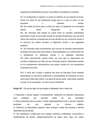 REGIMENTO ESCOLAR – E. E JOAQUIM GONÇALVES FERREIRA DA SILVA.



        regulamentos estabelecidos por esta. Fica proibida a veiculação de conteúdos

        XII. Ter assegurados o ingresso e a posse de materiais de uso pessoal na escola,
        exceto nos casos em que representem perigo para si ou para os outros, ou que
        perturbem                      o                      ambiente                   escolar;
        XIII. Ser tratado de forma justa e cordial por todos os integrantes da comunidade
        escolar,               sendo                 assegurado               a               ele:
        XIV. Ser informado pela direção da escola sobre as condutas consideradas
        apropriadas e quais as que podem resultar em sanções disciplinares, para que tome
        ciência das possíveis consequências de suas atitudes em seu rendimento escolar e
        no exercício dos direitos previstos no Regimento Escolar e nas legislações
        esparsas;
        XV. Ser informado sobre procedimentos para recorrer de decisões administrativas
        da direção da escola sobre seus direitos e responsabilidades, em conformidade com
        o     estabelecido     no    Regimento     escolar     e   na    legislação   pertinente;
        XVI. Estar acompanhado, quando menor, por seus pais ou responsáveis em
        reuniões e audiências que tratem de seus interesses quanto a desempenho escolar
        ou em procedimentos administrativos que possam resultar em sua transferência
        compulsória da escola.

        XVII. O aluno terá o direito a dispensa das aulas de Educação Física mediante
        apresentação do documento justificando a impossibilidade de freqüentar as aulas,
        sendo este emitido pelo médico, nos casos de licença saúde, maternidade, gestante
        ou prole, ou do empregador, no caso do aluno trabalhador.


Artigo 24° - Os alunos além do que dispõe a legislação, têm o dever de:


I. Frequentar a escola regular e pontualmente, realizando os esforços necessários
para        progredir        nas      diversas        áreas        de      sua        educação;
II. Estar preparado para as aulas e manter adequadamente livros e demais materiais
escolares          de          uso         pessoal            ou         comum          coletivo;
III. Observar as disposições vigentes sobre entrada e saída das classes e demais
dependências da escola;
IV. Ser respeitoso e cortês para com colegas, diretores, professores, funcionários e
colaboradores da escola, independentemente de idade, sexo, raça, cor, credo,
 