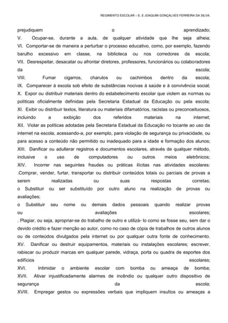 REGIMENTO ESCOLAR – E. E JOAQUIM GONÇALVES FERREIRA DA SILVA.



prejudiquem                                                      o                                              aprendizado;
V.         Ocupar-se,         durante        a    aula,    de    qualquer          atividade      que    lhe    seja     alheia;
VI. Comportar-se de maneira a perturbar o processo educativo, como, por exemplo, fazendo
barulho       excessivo            em    classe,      na     biblioteca           ou    nos      corredores      da     escola;
VII. Desrespeitar, desacatar ou afrontar diretores, professores, funcionários ou colaboradores
da                                                                                                                      escola;
VIII.           Fumar              cigarros,       charutos          ou          cachimbos        dentro        da      escola;
IX. Comparecer à escola sob efeito de substâncias nocivas à saúde e à convivência social;
X. Expor ou distribuir materiais dentro do estabelecimento escolar que violem as normas ou
políticas oficialmente definidas pela Secretaria Estadual da Educação ou pela escola;
XI. Exibir ou distribuir textos, literatura ou materiais difamatórios, racistas ou preconceituosos,
incluindo              a        exibição            dos           referidos             materiais          na          internet;
XII. Violar as políticas adotadas pela Secretaria Estadual da Educação no tocante ao uso da
internet na escola, acessando-a, por exemplo, para violação de segurança ou privacidade, ou
para acesso a conteúdo não permitido ou inadequado para a idade e formação dos alunos;
XIII. Danificar ou adulterar registros e documentos escolares, através de qualquer método,
inclusive          o         uso        de        computadores               ou        outros       meios        eletrônicos;
XIV.        Incorrer nas seguintes fraudes ou práticas ilícitas nas atividades escolares:
.Comprar, vender, furtar, transportar ou distribuir conteúdos totais ou parciais de provas a
serem                      realizadas               ou                    suas              respostas                  corretas;
o     Substituir       ou     ser     substituído     por       outro      aluno       na   realização     de    provas      ou
avaliações;
o       Substituir     seu      nome         ou     demais       dados           pessoais      quando      realizar      provas
ou                                                   avaliações                                                      escolares;
. Plagiar, ou seja, apropriar-se do trabalho de outro e utilizá- lo como se fosse seu, sem dar o
devido crédito e fazer menção ao autor, como no caso de cópia de trabalhos de outros alunos
ou de conteúdos divulgados pela internet ou por qualquer outra fonte de conhecimento.
XV.       Danificar ou destruir equipamentos, materiais ou instalações escolares; escrever,
rabiscar ou produzir marcas em qualquer parede, vidraça, porta ou quadra de esportes dos
edifícios                                                                                                            escolares;
XVI.          Intimidar        o     ambiente        escolar         com         bomba      ou     ameaça       de      bomba;
XVII.       Ativar injustificadamente alarmes de incêndio ou qualquer outro dispositivo de
segurança                                                            da                                                 escola;
XVIII.      Empregar gestos ou expressões verbais que impliquem insultos ou ameaças a
 