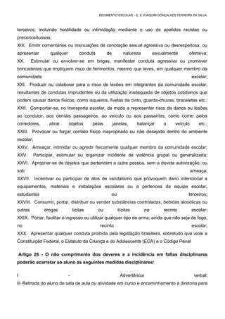 REGIMENTO ESCOLAR – E. E JOAQUIM GONÇALVES FERREIRA DA SILVA.



terceiros, incluindo hostilidade ou intimidação mediante o uso de apelidos racistas ou
preconceituosos;
XIX. Emitir comentários ou insinuações de conotação sexual agressiva ou desrespeitosa, ou
apresentar        qualquer           conduta        de        natureza         sexualmente       ofensiva;
XX.      Estimular ou envolver-se em brigas, manifestar conduta agressiva ou promover
brincadeiras que impliquem risco de ferimentos, mesmo que leves, em qualquer membro da
comunidade                                                                                         escolar;
XXI. Produzir ou colaborar para o risco de lesões em integrantes da comunidade escolar,
resultantes de condutas imprudentes ou da utilização inadequada de objetos cotidianos que
podem causar danos físicos, como isqueiros, fivelas de cinto, guarda-chuvas, braceletes etc.;
XXII. Comportar-se, no transporte escolar, de modo a representar risco de danos ou lesões
ao condutor, aos demais passageiros, ao veículo ou aos passantes, como correr pelos
corredores,       atirar     objetos       pelas         janelas,     balançar     o     veículo       etc.;
XXIII. Provocar ou forçar contato físico inapropriado ou não desejado dentro do ambiente
escolar;
XXIV. Ameaçar, intimidar ou agredir fisicamente qualquer membro da comunidade escolar;
XXV.       Participar, estimular ou organizar incidente de violência grupal ou generalizada;
XXVI. Apropriar-se de objetos que pertencem a outra pessoa, sem a devida autorização, ou
sob                                                                                                ameaça;
XXVII. Incentivar ou participar de atos de vandalismo que provoquem dano intencional a
equipamentos, materiais e instalações escolares ou a pertences da equipe escolar,
estudantes                                           ou                                          terceiros;
XXVIII. Consumir, portar, distribuir ou vender substâncias controladas, bebidas alcoólicas ou
outras          drogas           lícitas       ou          ilícitas       no       recinto         escolar;
XXIX. Portar, facilitar o ingresso ou utilizar qualquer tipo de arma, ainda que não seja de fogo,
no                                             recinto                                             escolar;
XXX. Apresentar qualquer conduta proibida pela legislação brasileira, sobretudo que viole a
Constituição Federal, o Estatuto da Criança e do Adolescente (ECA) e o Código Penal

    Artigo 26 - O não cumprimento dos deveres e a incidência em faltas disciplinares
poderão acarretar ao aluno as seguintes medidas disciplinares:

I                            -                              Advertência                             verbal;
II- Retirada do aluno de sala de aula ou atividade em curso e encaminhamento à diretoria para
 