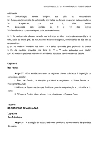 REGIMENTO ESCOLAR – E. E JOAQUIM GONÇALVES FERREIRA DA SILVA.



orientação;
III-     Comunicação        escrita       dirigida         aos     pais         ou       responsáveis;
IV- Suspensão temporária de participação em visitas ou demais programas extracurriculares;
V-            Suspensão           por                até          5             dias            letivos;
VI-      Suspensão        pelo        período        de      6        a    10          dias    letivos;
VII- Transferência compulsória para outro estabelecimento.

§ 1º. As medidas disciplinares deverão ser aplicadas ao aluno em função da gravidade da
falta, idade do aluno, grau de maturidade e histórico disciplinar, comunicando-se aos pais ou
responsáveis.
§ 2º. As medidas previstas nos itens I e II serão aplicadas pelo professor ou diretor;
§ 3º. As medidas previstas nos itens III, IV e V serão aplicadas pelo diretor;
§ 4º. As medidas previstas nos itens VI e VII serão aplicadas pelo Conselho de Escola.




Capítulo V

Dos Planos

         Artigo 27° - Esta escola conta com os seguintes planos, colocados à disposição da
comunidade escolar:
         I. Plano de Gestão, de duração quadrienal e englobando o Plano Escolar e o
Planejamento Anual;
         II. O Plano de Curso que tem por finalidade garantir a organização e continuidade do
curso;
         III. O Plano de Ensino, elaborado em consonância com o Plano de Curso.




TíTULO III
DO PROCESSO DE AVALIAÇÃO

Capítulo I
Dos Princípios

         Artigo 28° - A avaliação da escola, terá como princípio o aprimoramento da qualidade
de ensino.
 