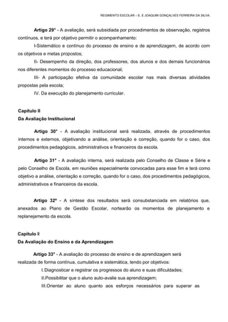 REGIMENTO ESCOLAR – E. E JOAQUIM GONÇALVES FERREIRA DA SILVA.



        Artigo 29° - A avaliação, será subsidiada por procedimentos de observação, registros
contínuos, e terá por objetivo permitir o acompanhamento:
        I-Sistemático e contínuo do processo de ensino e de aprendizagem, de acordo com
os objetivos e metas propostos;
        II- Desempenho da direção, dos professores, dos alunos e dos demais funcionários
nos diferentes momentos do processo educacional;
        III- A participação efetiva da comunidade escolar nas mais diversas atividades
propostas pela escola;
         IV. Da execução do planejamento curricular.


Capítulo II
Da Avaliação Institucional

         Artigo 30° - A avaliação institucional será realizada, através de procedimentos
internos e externos, objetivando a análise, orientação e correção, quando for o caso, dos
procedimentos pedagógicos, administrativos e financeiros da escola.

         Artigo 31° - A avaliação interna, será realizada pelo Conselho de Classe e Série e
pelo Conselho de Escola, em reuniões especialmente convocadas para esse fim e terá como
objetivo a análise, orientação e correção, quando for o caso, dos procedimentos pedagógicos,
administrativos e financeiros da escola.


        Artigo 32º - A síntese dos resultados será consubstanciada em relatórios que,
anexados ao Plano de Gestão Escolar, nortearão os momentos de planejamento e
replanejamento da escola.


Capítulo III
Da Avaliação do Ensino e da Aprendizagem

        Artigo 33° - A avaliação do processo de ensino e de aprendizagem será
realizada de forma contínua, cumulativa e sistemática, tendo por objetivos:
               I. Diagnosticar e registrar os progressos do aluno e suas dificuldades;
               II.Possibilitar que o aluno auto-avalie sua aprendizagem;
               III.Orientar ao aluno quanto aos esforços necessários para superar as
 
