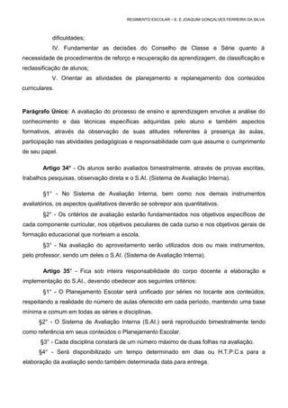 REGIMENTO ESCOLAR – E. E JOAQUIM GONÇALVES FERREIRA DA SILVA.



            dificuldades;
            IV. Fundamentar as decisões do Conselho de Classe e Série quanto à
necessidade de procedimentos de reforço e recuperação da aprendizagem, de classificação e
reclassificação de alunos;
            V. Orientar as atividades de planejamento e replanejamento dos conteúdos
curriculares.



Parágrafo Único: A avaliação do processo de ensino e aprendizagem envolve a análise do
conhecimento e das técnicas específicas adquiridas pelo aluno e também aspectos
formativos, através da observação de suas atitudes referentes à presença às aulas,
participação nas atividades pedagógicas e responsabilidade com que assume o cumprimento
de seu papel.

        Artigo 34° - Os alunos serão avaliados bimestralmente, através de provas escritas,
trabalhos pesquisas, observação direta e o S.AI. (Sistema de Avaliação Interna).

        §1° - No Sistema de Avaliação Interna, bem como nos demais instrumentos
avaliatórios, os aspectos qualitativos deverão se sobrepor aos quantitativos.
        §2° - Os critérios de avaliação estarão fundamentados nos objetivos específicos de
cada componente curricular, nos objetivos peculiares de cada curso e nos objetivos gerais de
formação educacional que norteiam a escola.
        §3° - Na avaliação do aproveitamento serão utilizados dois ou mais instrumentos,
pelo professor, sendo um deles o S.AI. (Sistema de Avaliação Interna).

        Artigo 35° - Fica sob inteira responsabilidade do corpo docente a elaboração e
implementação do S.AI., devendo obedecer aos seguintes critérios:
        §1° - O Planejamento Escolar será unificado por séries no tocante aos conteúdos,
respeitando a realidade do número de aulas oferecido em cada período, mantendo uma base
mínima e comum em todas as séries e disciplinas.
      §2° - O Sistema de Avaliação Interna (S.AI.) será reproduzido bimestralmente tendo
como referência em seus conteúdos o Planejamento Escolar.
       §3° - Cada disciplina constará de um número máximo de duas folhas na avaliação.
      §4° - Será disponibilizado um tempo determinado em dias ou H.T.P.C.s para a
elaboração da avaliação sendo também determinada data para entrega.
 