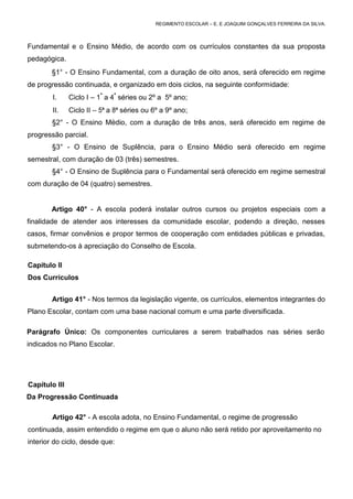 REGIMENTO ESCOLAR – E. E JOAQUIM GONÇALVES FERREIRA DA SILVA.



Fundamental e o Ensino Médio, de acordo com os currículos constantes da sua proposta
pedagógica.
        §1° - O Ensino Fundamental, com a duração de oito anos, será oferecido em regime
de progressão continuada, e organizado em dois ciclos, na seguinte conformidade:
        I.     Ciclo I – 1ª a 4ª séries ou 2º a 5º ano;
        II.    Ciclo II – 5ª a 8ª séries ou 6º a 9º ano;
        §2° - O Ensino Médio, com a duração de três anos, será oferecido em regime de
progressão parcial.
        §3° - O Ensino de Suplência, para o Ensino Médio será oferecido em regime
semestral, com duração de 03 (três) semestres.
        §4° - O Ensino de Suplência para o Fundamental será oferecido em regime semestral
com duração de 04 (quatro) semestres.


        Artigo 40° - A escola poderá instalar outros cursos ou projetos especiais com a
finalidade de atender aos interesses da comunidade escolar, podendo a direção, nesses
casos, firmar convênios e propor termos de cooperação com entidades públicas e privadas,
submetendo-os à apreciação do Conselho de Escola.

Capítulo II
Dos Currículos


        Artigo 41° - Nos termos da legislação vigente, os currículos, elementos integrantes do
Plano Escolar, contam com uma base nacional comum e uma parte diversificada.

Parágrafo Único: Os componentes curriculares a serem trabalhados nas séries serão
indicados no Plano Escolar.




Capítulo III
Da Progressão Continuada

        Artigo 42° - A escola adota, no Ensino Fundamental, o regime de progressão
continuada, assim entendido o regime em que o aluno não será retido por aproveitamento no
interior do ciclo, desde que:
 