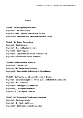REGIMENTO ESCOLAR – E. E JOAQUIM GONÇALVES FERREIRA DA SILVA.




                        ÍNDICE



Título I – Das Disciplinas preliminares
Capitulo I – Da Caracterização
Capitulo II – Dos Objetivos da Educação Escolar
Capitulo III – Da Organização e Funcionamento da Escola


Título II – Da Gestão Democrática
Capitulo I – Dos Princípios
Capitulo II – Das Instituições Escolares
Capitulo III – Dos Colegiados
Capitulo IV – Das Normas de Gestão e Convivência
Capitulo V – Do Plano de Gestão da Escola


Titulo III – Do Processo de Avaliação
Capitulo I – Dos Princípios
Capitulo II – Da Avaliação Institucional
Capitulo III – Da Avaliação do Ensino e da Aprendizagem


Título IV – Da Organização e Desenvolvimento do Ensino
Capitulo I – Da caracterização dos Níveis, Cursos e Modalidades de Ensino
Capitulo II – Dos Currículos
Capitulo III – Da Progressão Continuada
Capitulo IV _ Da Progressão Parcial
Capitulo V – Dos Projetos Especiais


Titulo V – Da Organização Técnico-Administrativa
Capitulo I – Da Caracterização
Capitulo II – Do Núcleo da Direção
Capitulo III – Do Núcleo Técnico-Pedagógico
 
