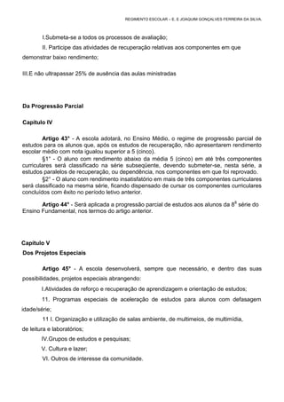REGIMENTO ESCOLAR – E. E JOAQUIM GONÇALVES FERREIRA DA SILVA.



        I.Submeta-se a todos os processos de avaliação;
        II. Participe das atividades de recuperação relativas aos componentes em que
demonstrar baixo rendimento;

III.E não ultrapassar 25% de ausência das aulas ministradas




Da Progressão Parcial

Capitulo IV

        Artigo 43° - A escola adotará, no Ensino Médio, o regime de progressão parcial de
estudos para os alunos que, após os estudos de recuperação, não apresentarem rendimento
escolar médio com nota igualou superior a 5 (cinco).
        §1° - O aluno com rendimento abaixo da média 5 (cinco) em até três componentes
curriculares será classificado na série subseqüente, devendo submeter-se, nesta série, a
estudos paralelos de recuperação, ou dependência, nos componentes em que foi reprovado.
        §2° - O aluno com rendimento insatisfatório em mais de três componentes curriculares
será classificado na mesma série, ficando dispensado de cursar os componentes curriculares
concluídos com êxito no período letivo anterior.

       Artigo 44° - Será aplicada a progressão parcial de estudos aos alunos da 88 série do
Ensino Fundamental, nos termos do artigo anterior.




Capítulo V
Dos Projetos Especiais

        Artigo 45° - A escola desenvolverá, sempre que necessário, e dentro das suas
possibilidades, projetos especiais abrangendo:
        I.Atividades de reforço e recuperação de aprendizagem e orientação de estudos;
        11. Programas especiais de aceleração de estudos para alunos com defasagem
idade/série;
        11 I. Organização e utilização de salas ambiente, de multimeios, de multimídia,
de leitura e laboratórios;
        IV.Grupos de estudos e pesquisas;
        V. Cultura e lazer;
        VI. Outros de interesse da comunidade.
 