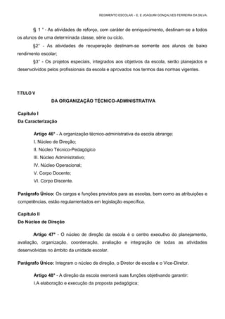 REGIMENTO ESCOLAR – E. E JOAQUIM GONÇALVES FERREIRA DA SILVA.



       § 1 ° - As atividades de reforço, com caráter de enriquecimento, destinam-se a todos
os alunos de uma determinada classe, série ou ciclo.
       §2° - As atividades de recuperação destinam-se somente aos alunos de baixo
rendimento escolar;
       §3° - Os projetos especiais, integrados aos objetivos da escola, serão planejados e
desenvolvidos pelos profissionais da escola e aprovados nos termos das normas vigentes.




TíTULO V
                 DA ORGANIZAÇÃO TÉCNICO-ADMINISTRATIVA

Capítulo I
Da Caracterização

        Artigo 46° - A organização técnico-administrativa da escola abrange:
        I. Núcleo de Direção;
        II. Núcleo Técnico-Pedagógico
        III. Núcleo Administrativo;
        IV. Núcleo Operacional;
        V. Corpo Docente;
        VI. Corpo Discente.

Parágrafo Único: Os cargos e funções previstos para as escolas, bem como as atribuições e
competências, estão regulamentados em legislação específica.

Capítulo II
Do Núcleo de Direção

       Artigo 47° - O núcleo de direção da escola é o centro executivo do planejamento,
avaliação, organização, coordenação, avaliação e integração de todas as atividades
desenvolvidas no âmbito da unidade escolar.

Parágrafo Único: Integram o núcleo de direção, o Diretor de escola e o Vice-Diretor.

        Artigo 48° - A direção da escola exercerá suas funções objetivando garantir:
        I.A elaboração e execução da proposta pedagógica;
 