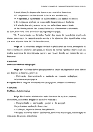 REGIMENTO ESCOLAR – E. E JOAQUIM GONÇALVES FERREIRA DA SILVA.



        II.A administração do pessoal e dos recursos materiais e financeiros;
        III.0 cumprimento dos dias letivos e horas de aula estabelecidas;
        IV. A legalidade, a regularidade e a autenticidade da vida escolar dos alunos;
        V. Os meios para o reforço e a recuperação da aprendizagem de alunos;
        VI A articulação e integração da escola com as famílias e a comunidade;
        Vll. As informações aos pais ou responsável sob a freqüência e o rendimento
do aluno, bem como sobre a execução da proposta pedagógica;
       VIII. A comunicação ao Conselho Tutelar dos casos de maus-tratos envolvendo
alunos, assim como de casos de evasão escolar e de reiteradas faltas injustificadas, antes
que estas atinjam o limite de 25% das aulas dadas.

        Artigo 49° - Cabe ainda à direção subsidiar os profissionais da escola, em especial os
representantes dos diferentes colegiados, no tocante às normas vigentes e representar aos
órgãos superiores da administração, sempre que houver decisão em desacordo com a
legislação.

Capítulo III
Do Núcleo Técnico-Pedagógico

        Artigo 50° - O núcleo técnico-pedagógico terá a função de proporcionar apoio técnico
aos docentes e discentes, relativo a:
        I. Elaboração, desenvolvimento e avaliação da proposta pedagógica;
        II.Coordenação pedagógica.
Parágrafo Único: Integram o núcleo técnico-pedagógico o professor coordenador.

Capítulo IV
Do Núcleo Administrativo

        Artigo 51 - O núcleo administrativo terá a função de dar apoio ao processo
educacional, auxiliando a direção nas atividades relativas a:
        I. Documentação e escrituração escolar e de pessoal;
        II.0rganização e atualização de arquivos;
        III. Expedição, registro e controle de expedientes;
        IV.Registro e controle de bens patrimoniais, bem como de aquisição, conservação de
materiais e de gêneros alimentícios.
 