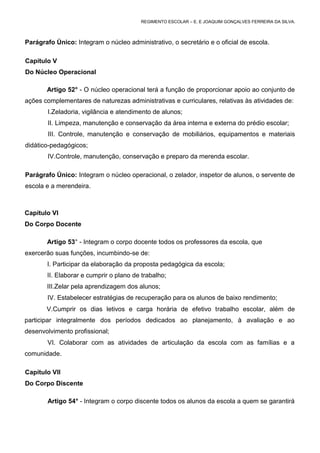 REGIMENTO ESCOLAR – E. E JOAQUIM GONÇALVES FERREIRA DA SILVA.



Parágrafo Único: Integram o núcleo administrativo, o secretário e o oficial de escola.

Capítulo V
Do Núcleo Operacional

       Artigo 52° - O núcleo operacional terá a função de proporcionar apoio ao conjunto de
ações complementares de naturezas administrativas e curriculares, relativas às atividades de:
       I.Zeladoria, vigilância e atendimento de alunos;
        II. Limpeza, manutenção e conservação da área interna e externa do prédio escolar;
        III. Controle, manutenção e conservação de mobiliários, equipamentos e materiais
didático-pedagógicos;
       IV.Controle, manutenção, conservação e preparo da merenda escolar.

Parágrafo Único: Integram o núcleo operacional, o zelador, inspetor de alunos, o servente de
escola e a merendeira.



Capítulo VI
Do Corpo Docente

       Artigo 53° - Integram o corpo docente todos os professores da escola, que
exercerão suas funções, incumbindo-se de:
       I. Participar da elaboração da proposta pedagógica da escola;
       II. Elaborar e cumprir o plano de trabalho;
       III.Zelar pela aprendizagem dos alunos;
       IV. Estabelecer estratégias de recuperação para os alunos de baixo rendimento;
       V.Cumprir os dias letivos e carga horária de efetivo trabalho escolar, além de
participar integralmente dos períodos dedicados ao planejamento, à avaliação e ao
desenvolvimento profissional;
       VI. Colaborar com as atividades de articulação da escola com as famílias e a
comunidade.

Capítulo VII
Do Corpo Discente

       Artigo 54° - Integram o corpo discente todos os alunos da escola a quem se garantirá
 