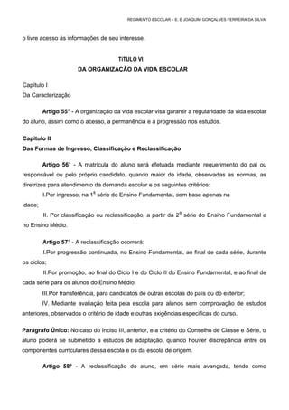 REGIMENTO ESCOLAR – E. E JOAQUIM GONÇALVES FERREIRA DA SILVA.



o livre acesso às informações de seu interesse.


                                       TíTULO VI
                       DA ORGANIZAÇÃO DA VIDA ESCOLAR

Capítulo I
Da Caracterização

         Artigo 55° - A organização da vida escolar visa garantir a regularidade da vida escolar
do aluno, assim como o acesso, a permanência e a progressão nos estudos.

Capítulo II
Das Formas de Ingresso, Classificação e Reclassificação

         Artigo 56° - A matrícula do aluno será efetuada mediante requerimento do pai ou
responsável ou pelo próprio candidato, quando maior de idade, observadas as normas, as
diretrizes para atendimento da demanda escolar e os seguintes critérios:
         I.Por ingresso, na 18 série do Ensino Fundamental, com base apenas na
idade;
         II. Por classificação ou reclassificação, a partir da 28 série do Ensino Fundamental e
no Ensino Médio.

         Artigo 57° - A reclassificação ocorrerá:
         I.Por progressão continuada, no Ensino Fundamental, ao final de cada série, durante
os ciclos;
         II.Por promoção, ao final do Ciclo I e do Ciclo II do Ensino Fundamental, e ao final de
cada série para os alunos do Ensino Médio;
         III.Por transferência, para candidatos de outras escolas do país ou do exterior;
         IV. Mediante avaliação feita pela escola para alunos sem comprovação de estudos
anteriores, observados o critério de idade e outras exigências específicas do curso.

Parágrafo Único: No caso do Inciso III, anterior, e a critério do Conselho de Classe e Série, o
aluno poderá se submetido a estudos de adaptação, quando houver discrepância entre os
componentes curriculares dessa escola e os da escola de origem.

         Artigo 58° - A reclassificação do aluno, em série mais avançada, tendo como
 
