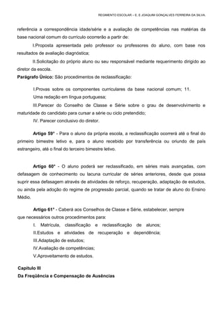 REGIMENTO ESCOLAR – E. E JOAQUIM GONÇALVES FERREIRA DA SILVA.



referência a correspondência idade/série e a avaliação de competências nas matérias da
base nacional comum do currículo ocorrerão a partir de:
         I.Proposta apresentada pelo professor ou professores do aluno, com base nos
resultados de avaliação diagnóstica;
         II.Solicitação do próprio aluno ou seu responsável mediante requerimento dirigido ao
diretor da escola.
Parágrafo Único: São procedimentos de reclassificação:

         I.Provas sobre os componentes curriculares da base nacional comum; 11.
         Uma redação em língua portuguesa;
         III.Parecer do Conselho de Classe e Série sobre o grau de desenvolvimento e
maturidade do candidato para cursar a série ou ciclo pretendido;
         IV. Parecer conclusivo do diretor.

         Artigo 59° - Para o aluno da própria escola, a reclassificação ocorrerá até o final do
primeiro bimestre letivo e, para o aluno recebido por transferência ou oriundo de país
estrangeiro, até o final do terceiro bimestre letivo.


         Artigo 60° - O aluno poderá ser reclassificado, em séries mais avançadas, com
defasagem de conhecimento ou lacuna curricular de séries anteriores, desde que possa
suprir essa defasagem através de atividades de reforço, recuperação, adaptação de estudos,
ou ainda pela adoção do regime de progressão parcial, quando se tratar de aluno do Ensino
Médio.

         Artigo 61° - Caberá aos Conselhos de Classe e Série, estabelecer, sempre
que necessários outros procedimentos para:
         I.   Matrícula,   classificação   e     reclassificação    de    alunos;
         II.Estudos e atividades de recuperação e dependência;
         III.Adaptação de estudos;
         IV.Avaliação de competências;
         V.Aproveitamento de estudos.

Capítulo III
Da Freqüência e Compensação de Ausências
 