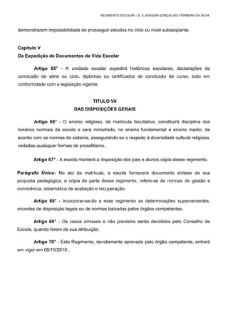 REGIMENTO ESCOLAR – E. E JOAQUIM GONÇALVES FERREIRA DA SILVA.



demonstrarem impossibilidade de prosseguir estudos no ciclo ou nível subseqüente.


Capítulo V
Da Expedição de Documentos da Vida Escolar

        Artigo 65° - A unidade escolar expedirá históricos escolares, declarações de
conclusão de série ou ciclo, diplomas ou certificados de conclusão de curso, tudo em
conformidade com a legislação vigente.


                                    TITULO VII
                           DAS DISPOSIÇÕES GERAIS

        Artigo 66° - O ensino religioso, de matricula facultativa, constituirá disciplina dos
horários normais da escola e será ministrado, no ensino fundamental e ensino médio, de
acordo com as normas do sistema, assegurando-se o respeito à diversidade cultural religiosa,
vedadas quaisquer formas de proselitismo.


       Artigo 67° - A escola manterá a disposição dos pais e alunos cópia desse regimento.

Parágrafo Único: No ato da matrícula, a escola fornecerá documento síntese de sua
proposta pedagógica, e cópia de parte desse regimento, refere-se às normas de gestão e
convivência, sistemática de avaliação e recuperação.

       Artigo 68° - Incorporar-se-ão a esse regimento as determinações supervenientes,
oriundas de disposição legais ou de normas baixadas pelos órgãos competentes.

       Artigo 69° - Os casos omissos e não previstos serão decididos pelo Conselho de
Escola, quando forem de sua atribuição.

       Artigo 70° - Este Regimento, devidamente aprovado pelo órgão competente, entrará
em vigor em 08/10/2010..
 