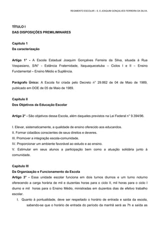 REGIMENTO ESCOLAR – E. E JOAQUIM GONÇALVES FERREIRA DA SILVA.




TÍTULO I
DAS DISPOSIÇÕES PREMILIMINARES


Capitulo 1
Da caracterização


Artigo 1° - A Escola Estadual Joaquim Gonçalves Ferreira da Silva, situada à Rua
Vespasiano, S/N° - Estância Fraternidade, Itaquaquecetuba – Ciclos I e II – Ensino
Fundamental – Ensino Médio e Suplência.


Parágrafo Único: A Escola foi criada pelo Decreto n° 29.862 de 04 de Maio de 1989,
publicado em DOE de 05 de Maio de 1989.


Capítulo II
Dos Objetivos da Educação Escolar


Artigo 2° - São objetivos dessa Escola, além daqueles previstos na Lei Federal n° 9.394/96.


I. Elevar, sistematicamente, a qualidade de ensino oferecido aos educandos.
II. Formar cidadãos conscientes de seus direitos e deveres.
III. Promover a integração escola-comunidade.
IV. Proporcionar um ambiente favorável ao estudo e ao ensino.
V. Estimular em seus alunos a participação bem como a atuação solidária junto à
comunidade.


Capitulo III
Da Organização e Funcionamento da Escola
Artigo 3° - Essa unidade escolar funciona em dois turnos diurnos e um turno noturno
oferecendo a carga horária de mil e duzentas horas para o ciclo II, mil horas para o ciclo I
diurno e mil horas para o Ensino Médio, ministradas em duzentos dias de efetivo trabalho
escolar.
   I. Quanto à pontualidade, deve ser respeitado o horário de entrada e saída da escola,
           sabendo-se que o horário de entrada do período da manhã será as 7h e saída as
 