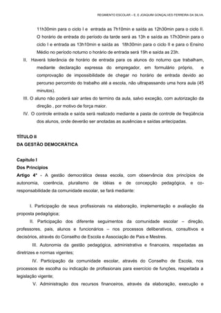 REGIMENTO ESCOLAR – E. E JOAQUIM GONÇALVES FERREIRA DA SILVA.



            11h30min para o ciclo I e entrada as 7h10min e saída as 12h30min para o ciclo II.
            O horário de entrada do período da tarde será as 13h e saída as 17h30min para o
            ciclo I e entrada as 13h10min e saída as 18h30min para o ciclo II e para o Ensino
            Médio no período noturno o horário de entrada será 19h e saída as 23h.
   II. Haverá tolerância de horário de entrada para os alunos do noturno que trabalham,
            mediante declaração expressa do empregador, em formulário próprio,                        e
            comprovação de impossibilidade de chegar no horário de entrada devido ao
            percurso percorrido do trabalho até a escola, não ultrapassando uma hora aula (45
            minutos).
   III. O aluno não poderá sair antes do termino da aula, salvo exceção, com autorização da
            direção , por motivo de força maior.
   IV. O controle entrada e saída será realizado mediante a pasta de controle de freqüência
            dos alunos, onde deverão ser anotadas as ausências e saídas antecipadas.


TÍTULO II
DA GESTÃO DEMOCRÁTICA


Capítulo I
Dos Princípios
Artigo 4° - A gestão democrática dessa escola, com observância dos princípios de
autonomia,     coerência,   pluralismo   de   idéias   e   de   concepção      pedagógica,      e   co-
responsabilidade da comunidade escolar, se fará mediante:


      I. Participação de seus profissionais na elaboração, implementação e avaliação da
proposta pedagógica;
      II. Participação dos diferente seguimentos da comunidade escolar – direção,
professores, pais, alunos e funcionários – nos processos deliberativos, consultivos e
decisórios, através do Conselho de Escola e Associação de Pais e Mestres.
       III. Autonomia da gestão pedagógica, administrativa e financeira, respeitadas as
diretrizes e normas vigentes;
       IV. Participação da comunidade escolar, através do Conselho de Escola, nos
processos de escolha ou indicação de profissionais para exercício de funções, respeitada a
legislação vigente;
        V. Administração dos recursos financeiros, através da elaboração, execução e
 