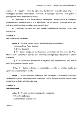 REGIMENTO ESCOLAR – E. E JOAQUIM GONÇALVES FERREIRA DA SILVA.



avaliação do respectivo plano de aplicação, devidamente aprovada pelos órgãos ou
instituições escolares competentes, obedecida à legislação especifica para gastos e
prestação de contas de recursos públicos;
        VI. Transparência nos procedimentos pedagógicos, administrativos e financeiros,
garantindo-se a responsabilidade e o zelo comum na manutenção e otimização do uso,
aplicação e distribuição adequada dos recursos públicos;
        VII. Valorização de escola enquanto espaço privilegiado de execução do processo
educacional.

Capítulo II
Das Instituições Escolares

          Artigo 5° - A escola contará com as seguintes instituições auxiliares:
            I. Associação de Pais e Mestres;
            II. Grêmio Estudantil
            § 1 ° - Cabe a direção da escola garantir a articulação da Associação de Pais e
Mestres com o Conselho de Escola e criar condições para organização dos alunos no Grêmio
Estudantil.
            § 2° - A organização do Grêmio e a eleição de seus representantes será feita no
decorrer do primeiro bimestre letivo.

          Artigo 6° - Outras instituições e associações poderão ser criadas, desde que
aprovadas pelo conselho de escola.

        Artigo 7° - Todos os bens da escola e de suas instituições juridicamente constituídas,
serão patrimoniados, sistematicamente atualizados e cópia de seus registros encaminhados
anualmente ao órgão administração local.

Capítulo III
Dos Colegiados

          Artigo 8° - A escola conta com os seguintes colegiados:
           I.Conselho de Escola;
           II.Conselhos de Classe e Série.



Seção I
 
