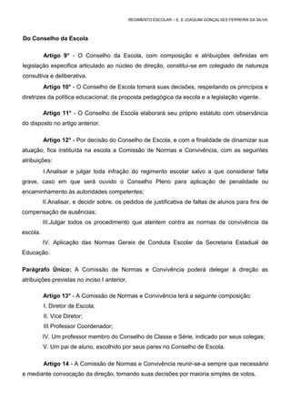 REGIMENTO ESCOLAR – E. E JOAQUIM GONÇALVES FERREIRA DA SILVA.



Do Conselho da Escola

          Artigo 9° - O Conselho da Escola, com composição e atribuições definidas em
legislação especifica articulado ao núcleo de direção, constitui-se em colegiado de natureza
consultiva e deliberativa.
          Artigo 10° - O Conselho de Escola tomará suas decisões, respeitando os princípios e
diretrizes da política educacional, da proposta pedagógica da escola e a legislação vigente.

          Artigo 11° - O Conselho de Escola elaborará seu próprio estatuto com observância
do disposto no artigo anterior.

          Artigo 12° - Por decisão do Conselho de Escola, e com a finalidade de dinamizar sua
atuação, fica instituída na escola a Comissão de Normas e Convivência, com as seguintes
atribuições:
          I.Analisar e julgar toda infração do regimento escolar salvo a que considerar falta
grave, caso em que será ouvido o Conselho Pleno para aplicação de penalidade ou
encaminhamento às autoridades competentes;
          II.Analisar, e decidir sobre, os pedidos de justificativa de faltas de alunos para fins de
compensação de ausências;
          III.Julgar todos os procedimento que atentem contra as normas de convivência da
escola.
          IV. Aplicação das Normas Gerais de Conduta Escolar da Secretaria Estadual de
Educação.

Parágrafo Único: A Comissão de Normas e Convivência poderá delegar à direção as
atribuições previstas no inciso I anterior.

          Artigo 13° - A Comissão de Normas e Convivência terá a seguinte composição:
          I. Diretor de Escola;
          II. Vice Diretor;
          III. Professor Coordenador;
          IV. Um professor membro do Conselho de Classe e Série, indicado por seus colegas;
          V. Um pai de aluno, escolhido por seus pares no Conselho de Escola.

          Artigo 14 - A Comissão de Normas e Convivência reunir-se-a sempre que necessário
e mediante convocação da direção, tomando suas decisões por maioria simples de votos.
 