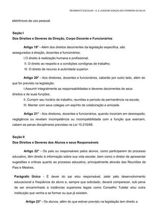 REGIMENTO ESCOLAR – E. E JOAQUIM GONÇALVES FERREIRA DA SILVA.



eletrônicos de uso pessoal.


Seção I
Dos Direitos e Deveres da Direção, Corpo Docente e Funcionários

          Artigo 19° - Além dos direitos decorrentes da legislação especifica, são
assegurados à direção, docentes e funcionários:
          I.O direito à realização humana e profissional;
          II. O direito ao respeito e a condições condignas de trabalho;
          III. O direito de recurso à autoridade superior.

          Artigo 20° - Aos diretores, docentes e funcionários, caberão por outro lado, além do
que for previsto na legislação:
          I.Assumir integralmente as responsabilidades e deveres decorrentes de seus
direitos e de suas funções;
          II. Cumprir seu horário de trabalho, reuniões e período de permanência na escola;
          III. Manter com seus colegas um espírito de colaboração e amizade.

          Artigo 21° - Aos diretores, docentes e funcionários, quando incorram em desrespeito,
negligência ou revelam incompetência ou incompatibilidade com a função que exercem,
cabem as penas disciplinares previstas na Lei 10.216/68.


Seção II
Dos Direitos e Deveres dos Alunos e seus Responsáveis

          Artigo 22° - Os pais ou responsáveis pelos alunos, como participarem do processo
educativo, têm direito à informação sobre sua vida escolar, bem como o diretor de apresentar
sugestões e críticas quanto ao processo educativo, principalmente através das Reuniões de
Pais e Mestres.

 Parágrafo Único - É dever do pai elou responsável, zelar pelo desenvolvimento
 educacional e freqüência do aluno e, sempre que solicitado, deverá comparecer, sob pena
 de ser encaminhado à instâncias superiores legais como Conselho Tutelar elou outra
 instituição que venha a se formar ou que já existam.

           Artigo 23° - Os alunos, além do que estiver previsto na legislação tem direito a:
 