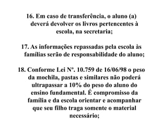 16. Em caso de transferência, o aluno (a)
    deverá devolver os livros pertencentes à
             escola, na secretaria;

 17. As informações repassadas pela escola às
  famílias serão de responsabilidade do aluno;

18. Conforme Lei Nº. 10.759 de 16/06/98 o peso
    da mochila, pastas e similares não poderá
      ultrapassar a 10% do peso do aluno do
     ensino fundamental. É compromisso da
    família e da escola orientar e acompanhar
      que seu filho traga somente o material
                    necessário;
 