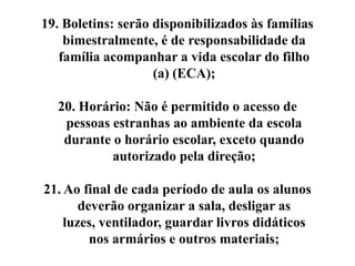19. Boletins: serão disponibilizados às famílias
    bimestralmente, é de responsabilidade da
   família acompanhar a vida escolar do filho
                    (a) (ECA);

  20. Horário: Não é permitido o acesso de
   pessoas estranhas ao ambiente da escola
   durante o horário escolar, exceto quando
           autorizado pela direção;

21. Ao final de cada período de aula os alunos
       deverão organizar a sala, desligar as
    luzes, ventilador, guardar livros didáticos
         nos armários e outros materiais;
 