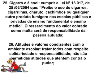 25. Cigarro e álcool: cumprir a Lei Nº 13.017, de
   25 /06/2004 que: “Proíbe o uso de cigarros,
  cigarrilhas, charuto, cachimbos ou qualquer
 outro produto fumígero nas escolas públicas e
    privadas de ensino fundamental e ensino
    médio”. O ressarcimento do valor cobrado
     como multa será de responsabilidade da
                 pessoa autuada;

  26. Atitudes e valores condizentes com o
  ambiente escolar: tratar todos com respeito
   solidariedade e responsabilidade; não são
    permitidas atitudes que atentem contra o
                     pudor;
 