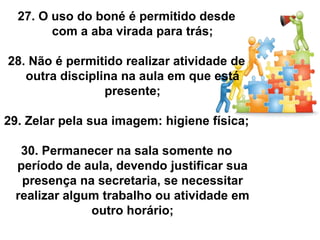 27. O uso do boné é permitido desde
        com a aba virada para trás;

28. Não é permitido realizar atividade de
   outra disciplina na aula em que está
                 presente;

29. Zelar pela sua imagem: higiene física;

  30. Permanecer na sala somente no
 período de aula, devendo justificar sua
  presença na secretaria, se necessitar
 realizar algum trabalho ou atividade em
              outro horário;
 