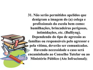31. Não serão permitidos apelidos que
   denigram a imagem do (a) colega e
   profissionais da escola bem como:
 humilhações, brincadeiras perigosas,
      intimidações, etc. (Bulliyng).
   Dependendo do tipo de agressão as
famílias ou responsáveis pelo agressor e
 pela vítima, deverão ser comunicadas.
    Havendo necessidade o caso será
encaminhado ao Conselho Tutelar ou ao
 Ministério Público (Ato Infracional);
 