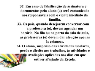 32. Em caso de falsificação de assinatura e
  documentos pelo aluno (a) será comunicado
    aos responsáveis com o ciente imediato da
                      família.
33. Os pais, quando desejarem conversar com
       a professora (o), devem agendar um
  horário. Na fila ou na porta da sala de aula,
  as professoras (o) devem dar atenção apenas
                    às crianças.
34. O aluno, suspenso das atividades escolares,
  perde o direito aos trabalhos, às atividades e
     às avaliações aplicadas nos dias em que
            estiver afastado da Escola.
 