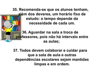35. Recomenda-se que os alunos tenham,
   além dos deveres, um horário fixo de
       estudo: o tempo depende da
        necessidade de cada um.

    36. Aguardar na sala a troca de
 professores, pois não há intervalo entre
                as aulas;

37. Todos devem colaborar e cuidar para
        que a sala de aula e outras
 dependências escolares sejam mantidas
           limpas e em ordem.
 