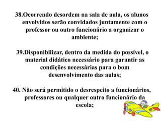 38.Ocorrendo desordem na sala de aula, os alunos
   envolvidos serão convidados juntamente com o
    professor ou outro funcionário a organizar o
                     ambiente;

 39.Disponibilizar, dentro da medida do possível, o
    material didático necessário para garantir as
         condições necessárias para o bom
             desenvolvimento das aulas;

40. Não será permitido o desrespeito a funcionários,
     professores ou qualquer outro funcionário da
                        escola;
 