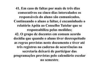 41. Em caso de faltas por mais de três dias
   consecutivos ou cinco dias intercalados os
    responsáveis do aluno são comunicados.
Continuando o aluno a faltar, é encaminhado o
  relatório Apóia ao Conselho Tutelar que se
         responsabiliza pelas medidas;
 42. O grupo de docentes em comum acordo
decidiu que quando o aluno tiver desrespeitado
as regras previstas neste documento e tiver até
  três registros no caderno de ocorrências na
      secretaria deixará de participar das
programações previstas pelo calendário escolar
                  no semestre;
 