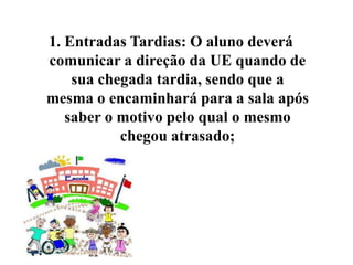 1. Entradas Tardias: O aluno deverá
comunicar a direção da UE quando de
    sua chegada tardia, sendo que a
mesma o encaminhará para a sala após
   saber o motivo pelo qual o mesmo
           chegou atrasado;
 