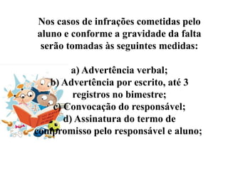 Nos casos de infrações cometidas pelo
aluno e conforme a gravidade da falta
 serão tomadas às seguintes medidas:

         a) Advertência verbal;
   b) Advertência por escrito, até 3
         registros no bimestre;
    c) Convocação do responsável;
       d) Assinatura do termo de
compromisso pelo responsável e aluno;
 