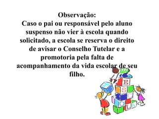 Observação:
  Caso o pai ou responsável pelo aluno
   suspenso não vier à escola quando
 solicitado, a escola se reserva o direito
    de avisar o Conselho Tutelar e a
         promotoria pela falta de
acompanhamento da vida escolar de seu
                   filho.
 