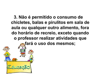 3. Não é permitido o consumo de
chicletes, balas e pirulitos em sala de
aula ou qualquer outro alimento, fora
do horário de recreio, exceto quando
 o professor realizar atividades que
       fará o uso dos mesmos;
 