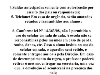 4.Saídas antecipadas somente com autorização por
           escrito dos pais ou responsáveis;
 5. Telefone: Em caso de urgência, serão anotados
          recados e transmitidos aos alunos;

 6. Conforme lei Nº 14.363/08, não é permitida o
    uso do celular em sala de aula. A escola não se
   responsabiliza pelos mesmos em caso de perda,
  roubo, danos, etc. Caso o aluno insista no uso do
      celular em sala, o aparelho será retido, e
 somente entregue aos pais pela Direção. Em caso
 de descumprimento da regra, o professor poderá
 retirar o mesmo, entregar na secretaria, uma vez
   que, a devolução só acontecerá na presença dos
                         pais;
 