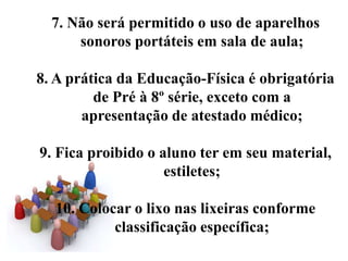 7. Não será permitido o uso de aparelhos
      sonoros portáteis em sala de aula;

8. A prática da Educação-Física é obrigatória
         de Pré à 8º série, exceto com a
       apresentação de atestado médico;

9. Fica proibido o aluno ter em seu material,
                    estiletes;

  10. Colocar o lixo nas lixeiras conforme
           classificação específica;
 