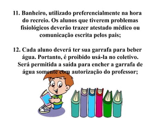 11. Banheiro, utilizado preferencialmente na hora
    do recreio. Os alunos que tiverem problemas
   fisiológicos deverão trazer atestado médico ou
           comunicação escrita pelos pais;

12. Cada aluno deverá ter sua garrafa para beber
    água. Portanto, é proibido usá-la no coletivo.
  Será permitida a saída para encher a garrafa de
    água somente com autorização do professor;
 