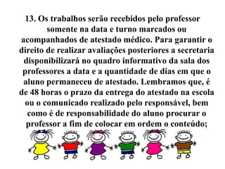 13. Os trabalhos serão recebidos pelo professor
        somente na data e turno marcados ou
acompanhados de atestado médico. Para garantir o
direito de realizar avaliações posteriores a secretaria
 disponibilizará no quadro informativo da sala dos
 professores a data e a quantidade de dias em que o
 aluno permaneceu de atestado. Lembramos que, é
de 48 horas o prazo da entrega do atestado na escola
 ou o comunicado realizado pelo responsável, bem
  como é de responsabilidade do aluno procurar o
  professor a fim de colocar em ordem o conteúdo;
 