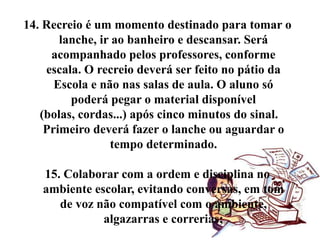 14. Recreio é um momento destinado para tomar o
       lanche, ir ao banheiro e descansar. Será
     acompanhado pelos professores, conforme
    escala. O recreio deverá ser feito no pátio da
      Escola e não nas salas de aula. O aluno só
         poderá pegar o material disponível
   (bolas, cordas...) após cinco minutos do sinal.
    Primeiro deverá fazer o lanche ou aguardar o
                 tempo determinado.

   15. Colaborar com a ordem e disciplina no
   ambiente escolar, evitando conversas, em tom
      de voz não compatível com o ambiente,
              algazarras e correrias;
 