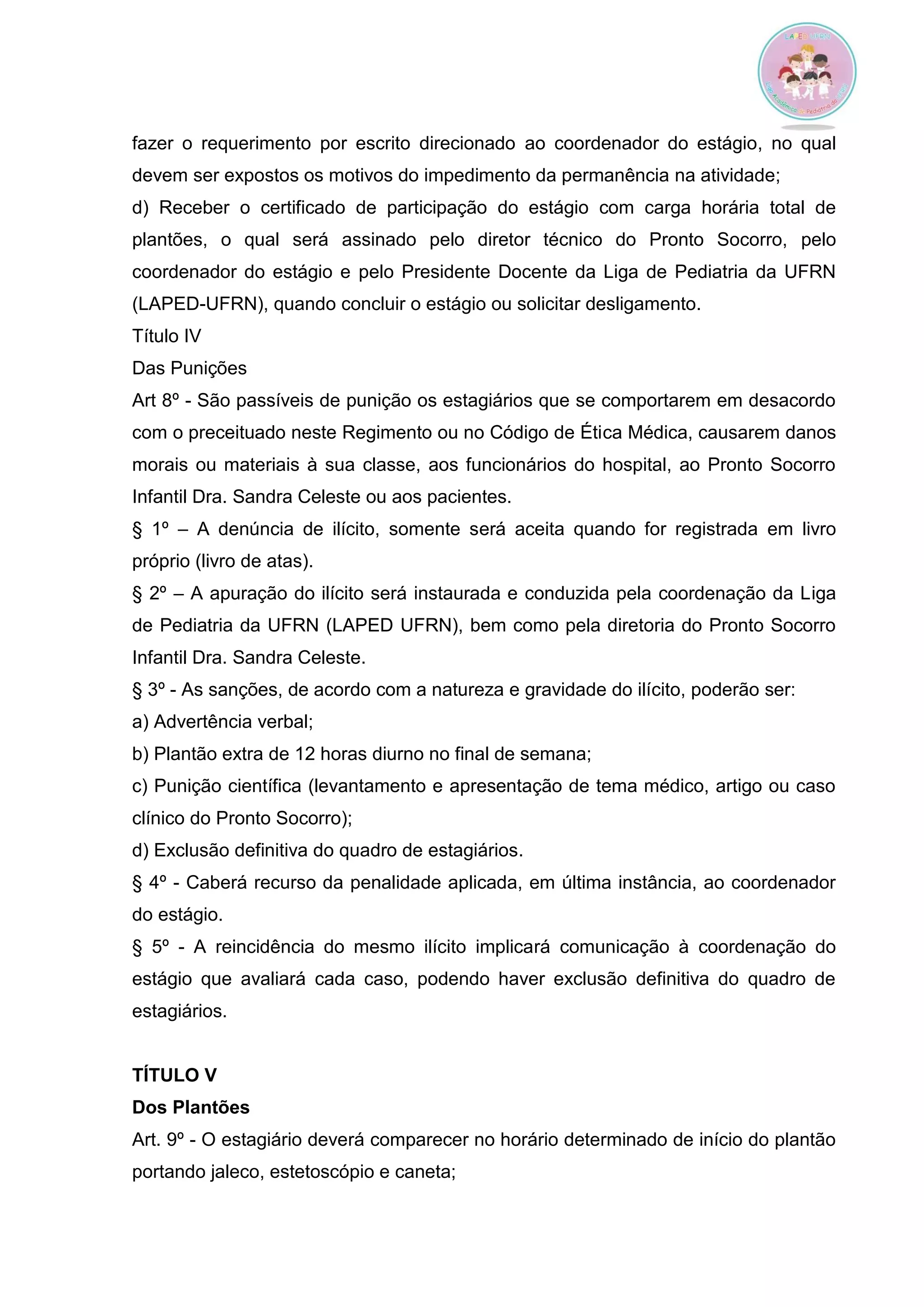 fazer o requerimento por escrito direcionado ao coordenador do estágio, no qual devem ser expostos os motivos do impedimento da permanência na atividade; 
d) Receber o certificado de participação do estágio com carga horária total de plantões, o qual será assinado pelo diretor técnico do Pronto Socorro, pelo coordenador do estágio e pelo Presidente Docente da Liga de Pediatria da UFRN (LAPED-UFRN), quando concluir o estágio ou solicitar desligamento. 
Título IV 
Das Punições 
Art 8º - São passíveis de punição os estagiários que se comportarem em desacordo com o preceituado neste Regimento ou no Código de Ética Médica, causarem danos morais ou materiais à sua classe, aos funcionários do hospital, ao Pronto Socorro Infantil Dra. Sandra Celeste ou aos pacientes. 
§ 1º – A denúncia de ilícito, somente será aceita quando for registrada em livro próprio (livro de atas). 
§ 2º – A apuração do ilícito será instaurada e conduzida pela coordenação da Liga de Pediatria da UFRN (LAPED UFRN), bem como pela diretoria do Pronto Socorro Infantil Dra. Sandra Celeste. 
§ 3º - As sanções, de acordo com a natureza e gravidade do ilícito, poderão ser: 
a) Advertência verbal; 
b) Plantão extra de 12 horas diurno no final de semana; 
c) Punição científica (levantamento e apresentação de tema médico, artigo ou caso clínico do Pronto Socorro); 
d) Exclusão definitiva do quadro de estagiários. 
§ 4º - Caberá recurso da penalidade aplicada, em última instância, ao coordenador do estágio. 
§ 5º - A reincidência do mesmo ilícito implicará comunicação à coordenação do estágio que avaliará cada caso, podendo haver exclusão definitiva do quadro de estagiários. 
TÍTULO V 
Dos Plantões 
Art. 9º - O estagiário deverá comparecer no horário determinado de início do plantão portando jaleco, estetoscópio e caneta;  