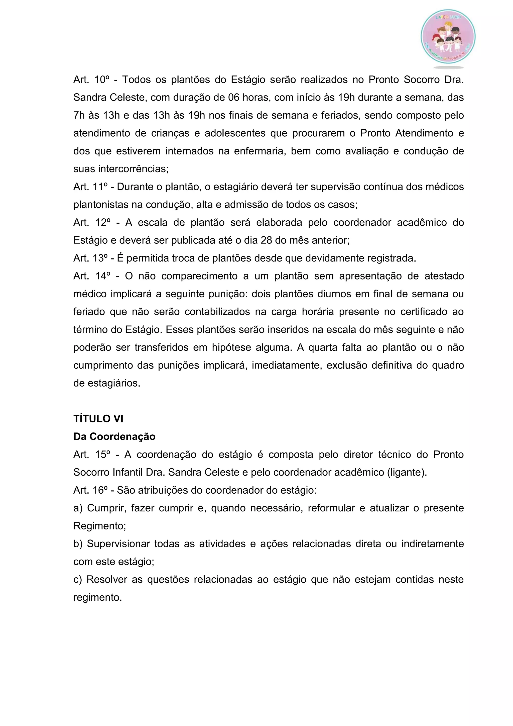 Art. 10º - Todos os plantões do Estágio serão realizados no Pronto Socorro Dra. Sandra Celeste, com duração de 06 horas, com início às 19h durante a semana, das 7h às 13h e das 13h às 19h nos finais de semana e feriados, sendo composto pelo atendimento de crianças e adolescentes que procurarem o Pronto Atendimento e dos que estiverem internados na enfermaria, bem como avaliação e condução de suas intercorrências; 
Art. 11º - Durante o plantão, o estagiário deverá ter supervisão contínua dos médicos plantonistas na condução, alta e admissão de todos os casos; 
Art. 12º - A escala de plantão será elaborada pelo coordenador acadêmico do Estágio e deverá ser publicada até o dia 28 do mês anterior; 
Art. 13º - É permitida troca de plantões desde que devidamente registrada. 
Art. 14º - O não comparecimento a um plantão sem apresentação de atestado médico implicará a seguinte punição: dois plantões diurnos em final de semana ou feriado que não serão contabilizados na carga horária presente no certificado ao término do Estágio. Esses plantões serão inseridos na escala do mês seguinte e não poderão ser transferidos em hipótese alguma. A quarta falta ao plantão ou o não cumprimento das punições implicará, imediatamente, exclusão definitiva do quadro de estagiários. 
TÍTULO VI 
Da Coordenação 
Art. 15º - A coordenação do estágio é composta pelo diretor técnico do Pronto Socorro Infantil Dra. Sandra Celeste e pelo coordenador acadêmico (ligante). 
Art. 16º - São atribuições do coordenador do estágio: 
a) Cumprir, fazer cumprir e, quando necessário, reformular e atualizar o presente Regimento; b) Supervisionar todas as atividades e ações relacionadas direta ou indiretamente com este estágio; 
c) Resolver as questões relacionadas ao estágio que não estejam contidas neste regimento. 
