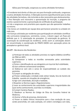 11 
4)Dias para formação, congressos ou outras atividades formativas: 
• O residente terá direito a 8 dias por ano para formação continuada, congressos 
e outras atividades formativas. A liberação ocorrerá especificamente para os dias 
das atividades formativas, não incluindo os dias necessários para deslocamentos. 
• Para liberação será necessário a apresentação da inscrição, o programa do 
evento e posteriormente a apresentação do certificado de participação. 
• A ida a congressos será prioritária para aqueles que vão apresentar trabalhos 
no mesmo. 
• Ao menos um residente por equipe deve permanecer presente na unidade em 
cada caso. 
• As licenças solicitadas por residentes para participação em atividades científicas 
não curriculares (congressos, seminários, cursos...) devem seguir um fluxo pré 
definido que é: 1) autorização do preceptor; 2) autorização da gerência; 3) 
autorização da coordenação da residência, sendo assim as solicitações devem 
ser encaminhadas à coordenação do PRMFC-SMSRJ com aprovação prévia da 
preceptoria e gerência local. 
Art.17º - São deveres dos Residentes: 
a) Participar de todas as atividades previstas no regime didático-científico 
do PRM em MFC; 
b) Comparecer a todas as reuniões convocadas pelas autoridades 
superiores; 
c) Portar a identificação de uso obrigatório em local de fácil visibilidade; 
d) Usar uniforme convencional completo; 
e) Dedicar-se com zelo e senso de responsabilidade ao cuidado dos 
pacientes 
f) Cumprir as obrigações de rotina; 
g) Prestar colaboração a Unidade onde estiver lotado, fora do horário de 
trabalho, quando em situações de emergência; 
h) Agir com urbanidade, discrição e lealdade; 
i) Respeitar as Normas Legais e Regulamentares; 
j) Levar ao conhecimento das autoridades superiores irregularidades das 
quais tenha conhecimento, ocorridas na Unidade; 
k) Cumprir horários fixados; 
l) Obedecer as Normas do Código de Ética do Conselho Federal de 
Medicina; 
m) Assinar a ficha de presença, diariamente. 
n) Prover os dados clínicos necessários para a boa condução do caso, 
sendo preenchido, em cada avaliação, em ordem cronológica com data, 
 