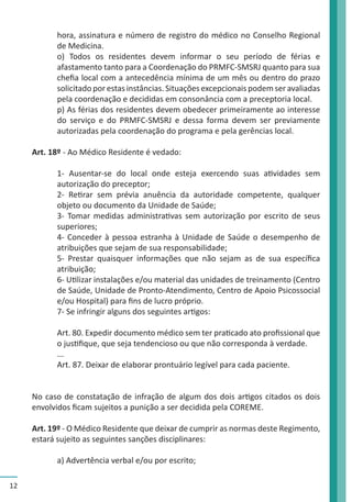 12 
hora, assinatura e número de registro do médico no Conselho Regional 
de Medicina. 
o) Todos os residentes devem informar o seu período de férias e 
afastamento tanto para a Coordenação do PRMFC-SMSRJ quanto para sua 
chefia local com a antecedência mínima de um mês ou dentro do prazo 
solicitado por estas instâncias. Situações excepcionais podem ser avaliadas 
pela coordenação e decididas em consonância com a preceptoria local. 
p) As férias dos residentes devem obedecer primeiramente ao interesse 
do serviço e do PRMFC-SMSRJ e dessa forma devem ser previamente 
autorizadas pela coordenação do programa e pela gerências local. 
Art. 18º - Ao Médico Residente é vedado: 
1- Ausentar-se do local onde esteja exercendo suas atividades sem 
autorização do preceptor; 
2- Retirar sem prévia anuência da autoridade competente, qualquer 
objeto ou documento da Unidade de Saúde; 
3- Tomar medidas administrativas sem autorização por escrito de seus 
superiores; 
4- Conceder à pessoa estranha à Unidade de Saúde o desempenho de 
atribuições que sejam de sua responsabilidade; 
5- Prestar quaisquer informações que não sejam as de sua específica 
atribuição; 
6- Utilizar instalações e/ou material das unidades de treinamento (Centro 
de Saúde, Unidade de Pronto-Atendimento, Centro de Apoio Psicossocial 
e/ou Hospital) para fins de lucro próprio. 
7- Se infringir alguns dos seguintes artigos: 
Art. 80. Expedir documento médico sem ter praticado ato profissional que 
o justifique, que seja tendencioso ou que não corresponda à verdade. 
... 
Art. 87. Deixar de elaborar prontuário legível para cada paciente. 
No caso de constatação de infração de algum dos dois artigos citados os dois 
envolvidos ficam sujeitos a punição a ser decidida pela COREME. 
Art. 19º - O Médico Residente que deixar de cumprir as normas deste Regimento, 
estará sujeito as seguintes sanções disciplinares: 
a) Advertência verbal e/ou por escrito; 
 