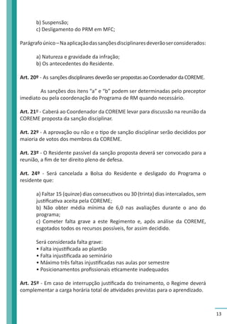 13 
b) Suspensão; 
c) Desligamento do PRM em MFC; 
Parágrafo único – Na aplicação das sanções disciplinares deverão ser considerados: 
a) Natureza e gravidade da infração; 
b) Os antecedentes do Residente. 
Art. 20º - As sanções disciplinares deverão ser propostas ao Coordenador da COREME. 
As sanções dos itens “a” e “b” podem ser determinadas pelo preceptor 
imediato ou pela coordenação do Programa de RM quando necessário. 
Art. 21º - Caberá ao Coordenador da COREME levar para discussão na reunião da 
COREME proposta da sanção disciplinar. 
Art. 22º - A aprovação ou não e o tipo de sanção disciplinar serão decididos por 
maioria de votos dos membros da COREME. 
Art. 23º - O Residente passível da sanção proposta deverá ser convocado para a 
reunião, a fim de ter direito pleno de defesa. 
Art. 24º - Será cancelada a Bolsa do Residente e desligado do Programa o 
residente que: 
a) Faltar 15 (quinze) dias consecutivos ou 30 (trinta) dias intercalados, sem 
justificativa aceita pela COREME; 
b) Não obter média mínima de 6,0 nas avaliações durante o ano do 
programa; 
c) Cometer falta grave a este Regimento e, após análise da COREME, 
esgotados todos os recursos possíveis, for assim decidido. 
Será considerada falta grave: 
• Falta injustificada ao plantão 
• Falta injustificada ao seminário 
• Máximo três faltas injustificadas nas aulas por semestre 
• Posicionamentos profissionais eticamente inadequados 
Art. 25º - Em caso de interrupção justificada do treinamento, o Regime deverá 
complementar a carga horária total de atividades previstas para o aprendizado. 
 