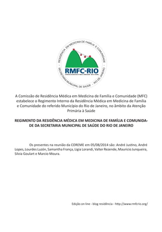 A Comissão de Residência Médica em Medicina de Família e Comunidade (MFC) estabelece o Regimento Interno da Residência Médica em Medicina de Família e Comunidade do referido Município do Rio de Janeiro, no âmbito da Atenção Primária à Saúde 
REGIMENTO DA RESIDÊNCIA MÉDICA EM MEDICINA DE FAMÍLIA E COMUNIDADE DA SECRETARIA MUNICIPAL DE SAÚDE DO RIO DE JANEIRO 
- RESIDÊNCIA EM MEDICINA DE FAMÍLIA E COMUNIDADE - 
SECRETARIA MUNICIPAL DE SAÚDE - RIO DE JANEIRO 
Os presentes na reunião da COREME em 05/08/2014 são: André Justino, André Lopes, Lourdes Luzón, Samantha França, Ligia Lorandi, Valter Rezende, Mauricio Junqueira, Silvia Goulart e Marcio Moura. 
Edição on line - blog residência - http://www.rmfcrio.org/  