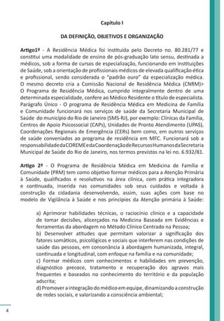 4 
Capítulo I 
DA DEFINIÇÃO, OBJETIVOS E ORGANIZAÇÃO 
Artigo1º - A Residência Médica foi instituída pelo Decreto no. 80.281/77 e 
constitui uma modalidade de ensino de pós-graduação lato sensu, destinada a 
médicos, sob a forma de cursos de especialização, funcionando em Instituições 
de Saúde, sob a orientação de profissionais médicos de elevada qualificação ética 
e profissional, sendo considerada o “padrão ouro” da especialização médica. 
O mesmo decreto cria a Comissão Nacional de Residência Médica (CNRM)> 
O Programa de Residência Médica, cumprido integralmente dentro de uma 
determinada especialidade, confere ao Médico Residente o título de especialista. 
Parágrafo Único - O programa de Residência Médica em Medicina de Família 
e Comunidade funcionará nos serviços de saúde da Secretaria Municipal de 
Saúde do município do Rio de Janeiro (SMS-RJ), por exemplo: Clínicas da Família, 
Centros de Apoio Psicossocial (CAPs), Unidades de Pronto Atendimento (UPAS), 
Coordenações Regionais de Emergência (CERs) bem como, em outros serviços 
de saúde conveniados ao programa de residência em MFC. Funcionará sob a 
responsabilidade da COREME e da Coordenação de Recursos Humanos da Secretaria 
Municipal de Saúde do Rio de Janeiro, nos termos previstos na lei no. 6.932/81. 
Artigo 2º - O Programa de Residência Médica em Medicina de Família e 
Comunidade (PRM) tem como objetivo formar médicos para a Atenção Primária 
à Saúde, qualificados e resolutivos na área clínica, com prática integradora 
e continuada, inserida nas comunidades sob seus cuidados e voltada à 
construção da cidadania desenvolvendo, assim, suas ações com base no 
modelo de Vigilância à Saúde e nos princípios da Atenção primária à Saúde: 
a) Aprimorar habilidades técnicas, o raciocínio clínico e a capacidade 
de tomar decisões, alicerçados na Medicina Baseada em Evidências e 
ferramentas da abordagem no Método Clínico Centrado na Pessoa; 
b) Desenvolver atitudes que permitam valorizar a significação dos 
fatores somáticos, psicológicos e sociais que interferem nas condições de 
saúde das pessoas, em consonância à abordagem humanizada, integral, 
continuada e longitudinal, com enfoque na família e na comunidade; 
c) Formar médicos com conhecimentos e habilidades em prevenção, 
diagnóstico precoce, tratamento e recuperação dos agravos mais 
frequentes e baseados no conhecimento do território e da população 
adscrita; 
d) Promover a integração do médico em equipe, dinamizando a construção 
de redes sociais, e valorizando a consciência ambiental; 
 