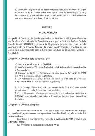 5 
e) Estimular a capacidade de organizar pesquisas, sistematizar e divulgar 
experiências de processos inovadores e propostas de reorientação da APS; 
f) Estimular a capacidade de crítica da atividade médica, considerando-a 
em seus aspectos científicos, éticos e sociais. 
Capítulo II 
DA ORGANIZAÇÃO 
Artigo 3º - A Comissão de Residência Médica da Residência Médica em Medicina 
de Família e Comunidade da Secretaria Municipal de Saúde e Defesa Civil do 
Rio de Janeiro (COREME), possui este Regimento próprio, que deve ser de 
conhecimento de todos os Médicos Residentes da Instituição e constitui-se em 
órgão para entendimento com a Comissão Estadual de Residência Médica – 
CEREMERJ. 
Artigo 4º - A COREME será constituída por: 
a) Um coordenador geral da COREME; 
b) Um Coordenador Técnico e Pedagógico do PRM em Medicina de Família 
e Comunidade; 
c) Um representante dos Preceptores de cada polo de formação do PRM 
em MFC e seus respectivos suplentes; 
d) Um representante dos Médicos Residentes de cada polo de formação 
do PRM em MFC e seus respectivos suplentes; 
§ 1º. – Os representantes terão um mandato de 01 (hum) ano, sendo 
permitida a recondução por mais um período. 
§ 2º.¬¬- Os grupos referidos nos incisos b, c e d indicarão suplentes à 
COREME, que atuarão nas faltas e impedimentos de seus respectivos 
titulares. 
Artigo 5º - A COREME compete: 
Reunir-se ordinariamente, uma vez a cada dois meses e, em caráter 
extraordinário, quando convocada pelo Coordenador Geral, ou pela maioria dos 
seus membros; 
Coordenar o planejamento, execução e avaliação do PRM em MFC nos 
diferentes polos; 
Supervisionar a execução do PRM em MFC; 
 