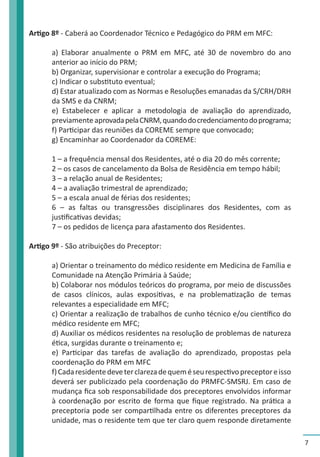7 
Artigo 8º - Caberá ao Coordenador Técnico e Pedagógico do PRM em MFC: 
a) Elaborar anualmente o PRM em MFC, até 30 de novembro do ano 
anterior ao início do PRM; 
b) Organizar, supervisionar e controlar a execução do Programa; 
c) Indicar o substituto eventual; 
d) Estar atualizado com as Normas e Resoluções emanadas da S/CRH/DRH 
da SMS e da CNRM; 
e) Estabelecer e aplicar a metodologia de avaliação do aprendizado, 
previamente aprovada pela CNRM, quando do credenciamento do programa; 
f) Participar das reuniões da COREME sempre que convocado; 
g) Encaminhar ao Coordenador da COREME: 
1 – a frequência mensal dos Residentes, até o dia 20 do mês corrente; 
2 – os casos de cancelamento da Bolsa de Residência em tempo hábil; 
3 – a relação anual de Residentes; 
4 – a avaliação trimestral de aprendizado; 
5 – a escala anual de férias dos residentes; 
6 – as faltas ou transgressões disciplinares dos Residentes, com as 
justificativas devidas; 
7 – os pedidos de licença para afastamento dos Residentes. 
Artigo 9º - São atribuições do Preceptor: 
a) Orientar o treinamento do médico residente em Medicina de Família e 
Comunidade na Atenção Primária à Saúde; 
b) Colaborar nos módulos teóricos do programa, por meio de discussões 
de casos clínicos, aulas expositivas, e na problematização de temas 
relevantes a especialidade em MFC; 
c) Orientar a realização de trabalhos de cunho técnico e/ou científico do 
médico residente em MFC; 
d) Auxiliar os médicos residentes na resolução de problemas de natureza 
ética, surgidas durante o treinamento e; 
e) Participar das tarefas de avaliação do aprendizado, propostas pela 
coordenação do PRM em MFC 
f) Cada residente deve ter clareza de quem é seu respectivo preceptor e isso 
deverá ser publicizado pela coordenação do PRMFC-SMSRJ. Em caso de 
mudança fica sob responsabilidade dos preceptores envolvidos informar 
à coordenação por escrito de forma que fique registrado. Na prática a 
preceptoria pode ser compartilhada entre os diferentes preceptores da 
unidade, mas o residente tem que ter claro quem responde diretamente 
 