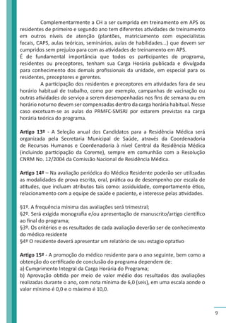 9 
Complementarmente a CH a ser cumprida em treinamento em APS os 
residentes de primeiro e segundo ano tem diferentes atividades de treinamento 
em outros níveis de atenção (plantões, matriciamento com especialistas 
focais, CAPS, aulas teóricas, seminários, aulas de habilidades...) que devem ser 
cumpridos sem prejuízo para com as atividades de treinamento em APS. 
É de fundamental importância que todos os participantes do programa, 
residentes ou preceptores, tenham sua Carga Horária publicada e divulgada 
para conhecimento dos demais profissionais da unidade, em especial para os 
residentes, preceptores e gerentes. 
A participação dos residentes e preceptores em atividades fora de seu 
horário habitual de trabalho, como por exemplo, campanhas de vacinação ou 
outras atividades do serviço a serem desempenhadas nos fins de semana ou em 
horário noturno devem ser compensadas dentro da carga horária habitual. Nesse 
caso excetuam-se as aulas do PRMFC-SMSRJ por estarem previstas na carga 
horária teórica do programa. 
Artigo 13º - A Seleção anual dos Candidatos para a Residência Médica será 
organizada pela Secretaria Municipal de Saúde, através da Coordenadoria 
de Recursos Humanos e Coordenadoria à nível Central da Residência Médica 
(incluindo participação da Coreme), sempre em comunhão com a Resolução 
CNRM No. 12/2004 da Comissão Nacional de Residência Médica. 
Artigo 14º – Na avaliação periódica do Médico Residente poderão ser utilizadas 
as modalidades de prova escrita, oral, prática ou de desempenho por escala de 
atitudes, que incluam atributos tais como: assiduidade, comportamento ético, 
relacionamento com a equipe de saúde e paciente, e interesse pelas atividades. 
§1º. A frequência mínima das avaliações será trimestral; 
§2º. Será exigida monografia e/ou apresentação de manuscrito/artigo científico 
ao final do programa; 
§3º. Os critérios e os resultados de cada avaliação deverão ser de conhecimento 
do médico residente 
§4º O residente deverá apresentar um relatório de seu estagio optativo 
Artigo 15º - A promoção do médico residente para o ano seguinte, bem como a 
obtenção do certificado de conclusão do programa dependem de: 
a) Cumprimento Integral da Carga Horária do Programa; 
b) Aprovação obtida por meio de valor médio dos resultados das avaliações 
realizadas durante o ano, com nota mínima de 6,0 (seis), em uma escala aonde o 
valor mínimo é 0,0 e o máximo é 10,0. 
 